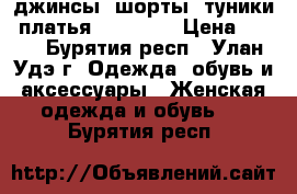 джинсы, шорты, туники, платья 40/42/44 › Цена ­ 100 - Бурятия респ., Улан-Удэ г. Одежда, обувь и аксессуары » Женская одежда и обувь   . Бурятия респ.